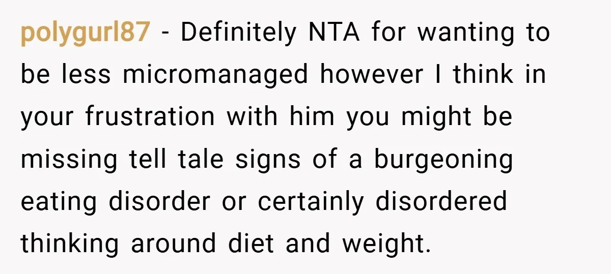 polygurl87 − Definitely NTA for wanting to be less micromanaged however I think in your frustration with him you might be missing tell tale signs of a burgeoning eating disorder...