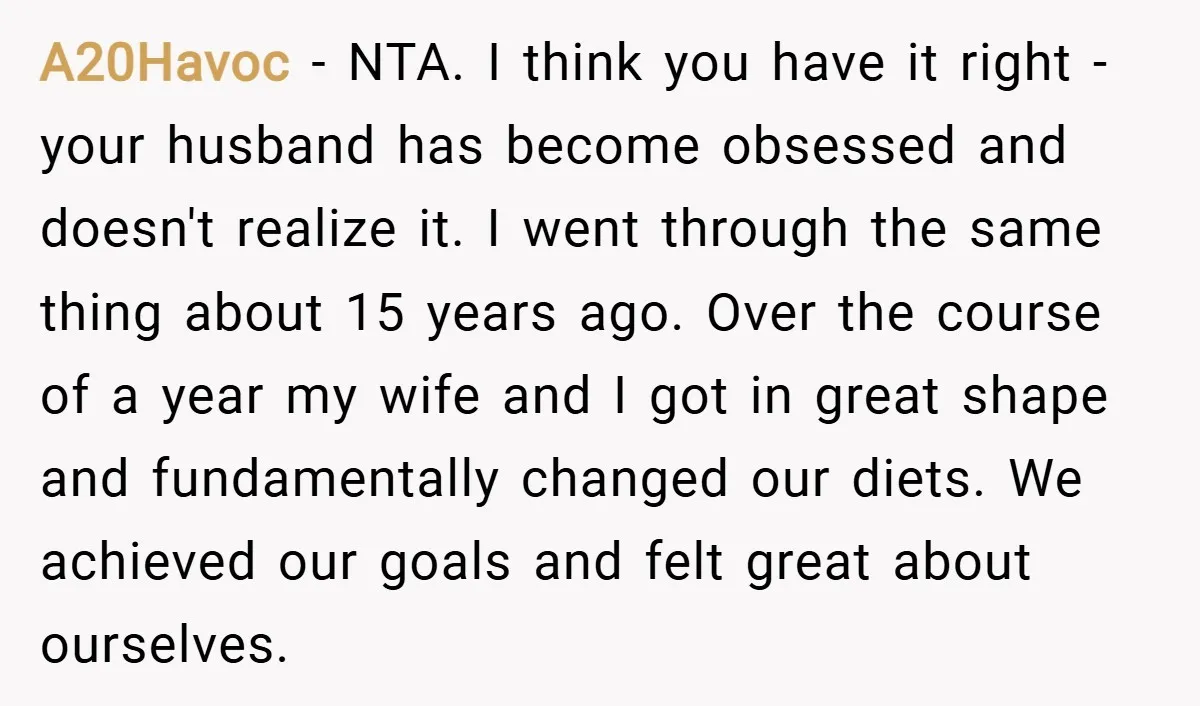 A20Havoc − NTA. I think you have it right - your husband has become obsessed and doesn't realize it. I went through the same thing about 15 years ago. Over...