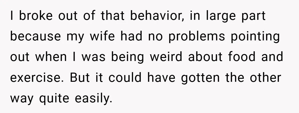 I broke out of that behavior, in large part because my wife had no problems pointing out when I was being weird about food and exercise. But it could have...