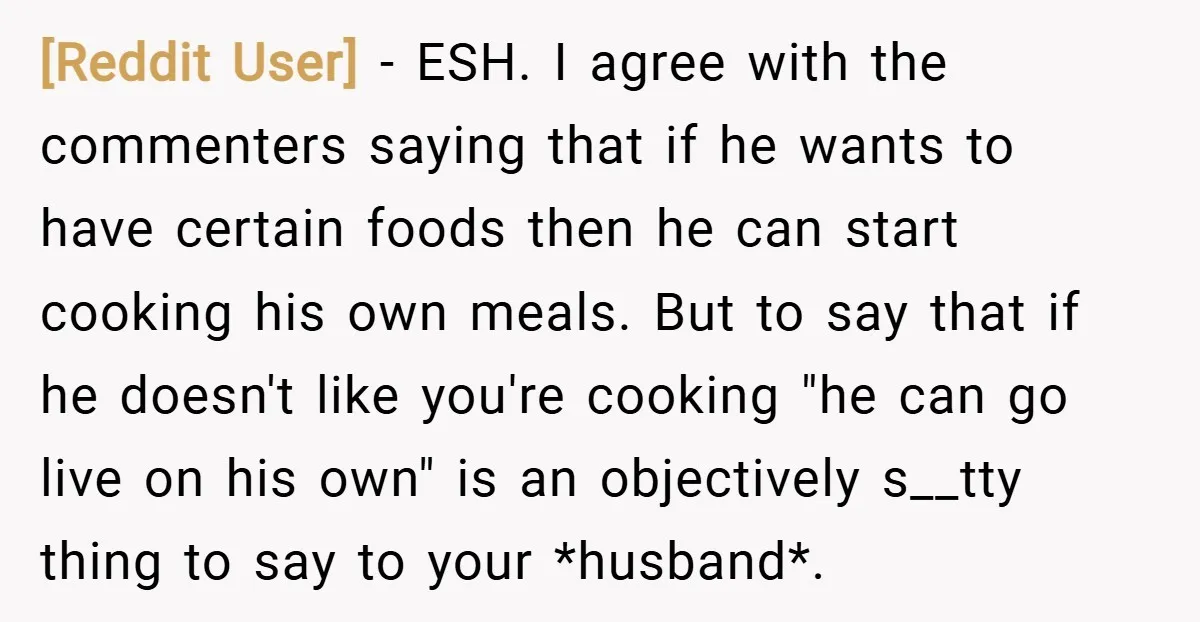 [Reddit User] − ESH. I agree with the commenters saying that if he wants to have certain foods then he can start cooking his own meals. But to say that...
