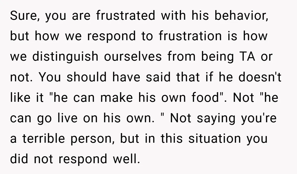 Sure, you are frustrated with his behavior, but how we respond to frustration is how we distinguish ourselves from being TA or not. You should have said that if he...