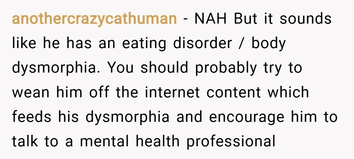 anothercrazycathuman − NAH But it sounds like he has an eating disorder / body dysmorphia. You should probably try to wean him off the internet content which feeds his dysmorphia...