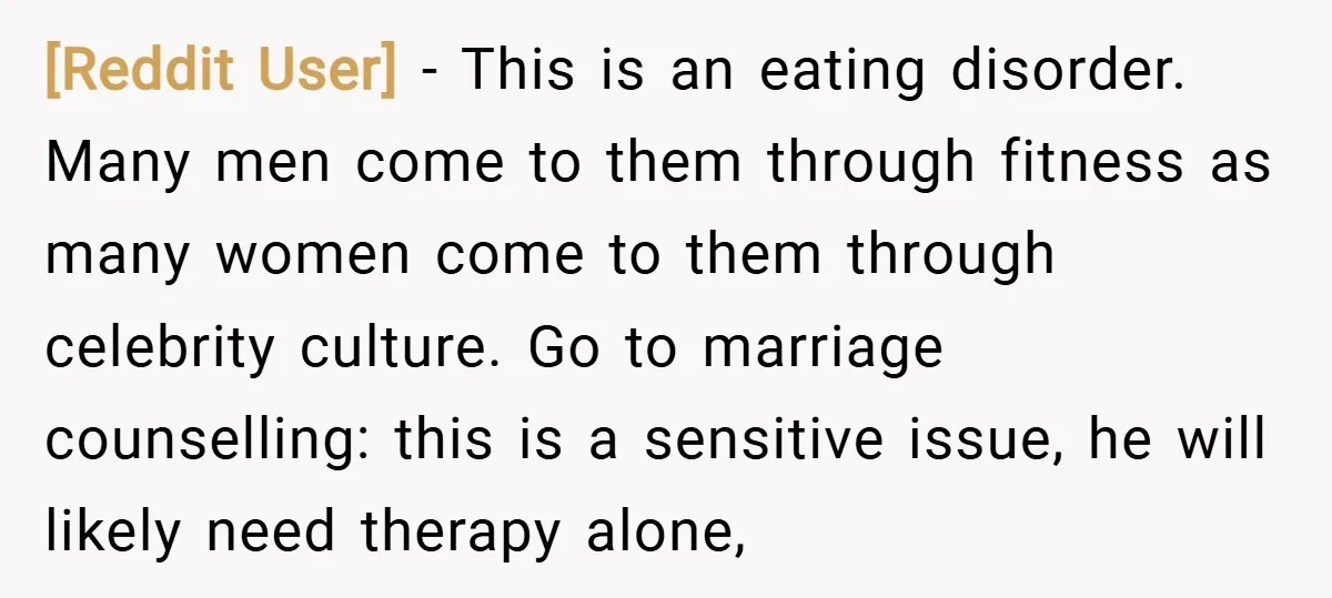 [Reddit User] − This is an eating disorder. Many men come to them through fitness as many women come to them through celebrity culture. Go to marriage counselling: this is...