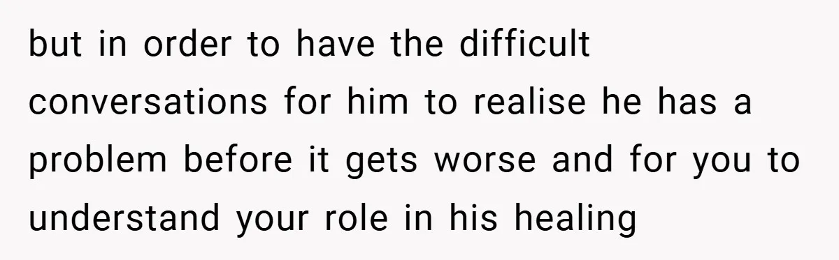 but in order to have the difficult conversations for him to realise he has a problem before it gets worse and for you to understand your role in his healing