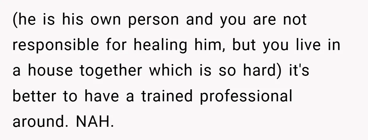 (he is his own person and you are not responsible for healing him, but you live in a house together which is so hard) it's better to have a trained...