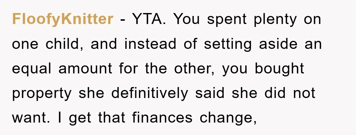 FloofyKnitter − YTA. You spent plenty on one child, and instead of setting aside an equal amount for the other, you bought property she definitively said she did not want....