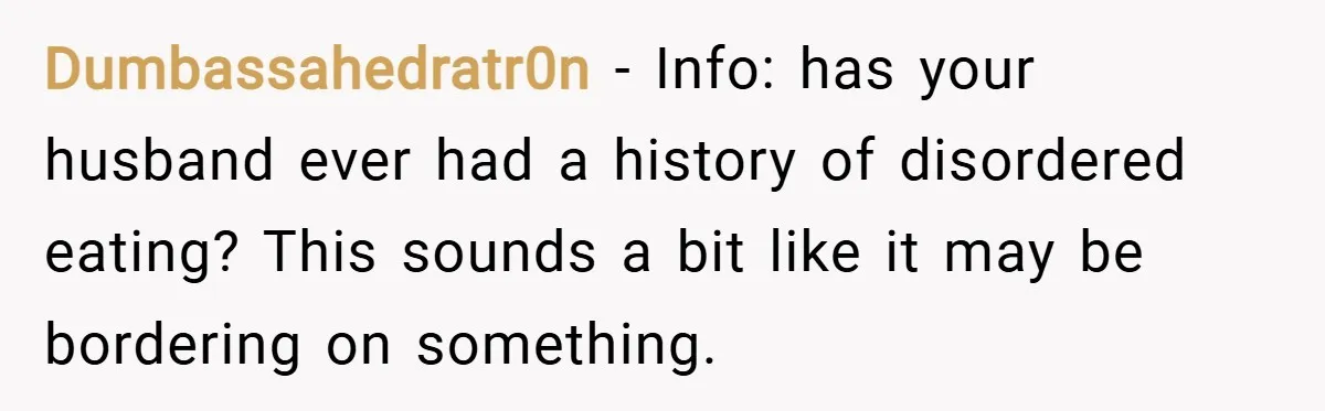 Dumbassahedratr0n − Info: has your husband ever had a history of disordered eating? This sounds a bit like it may be bordering on something.
