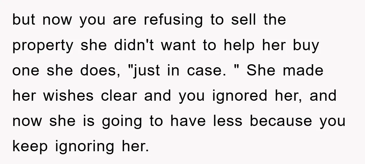 but now you are refusing to sell the property she didn't want to help her buy one she does, "just in case. " She made her wishes clear and you...