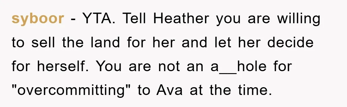 syboor − YTA. Tell Heather you are willing to sell the land for her and let her decide for herself. You are not an a__hole for "overcommitting" to Ava at...