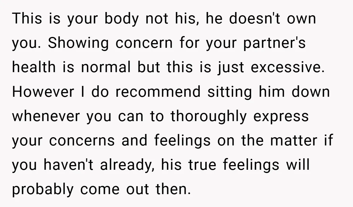 This is your body not his, he doesn't own you. Showing concern for your partner's health is normal but this is just excessive. However I do recommend sitting him down...