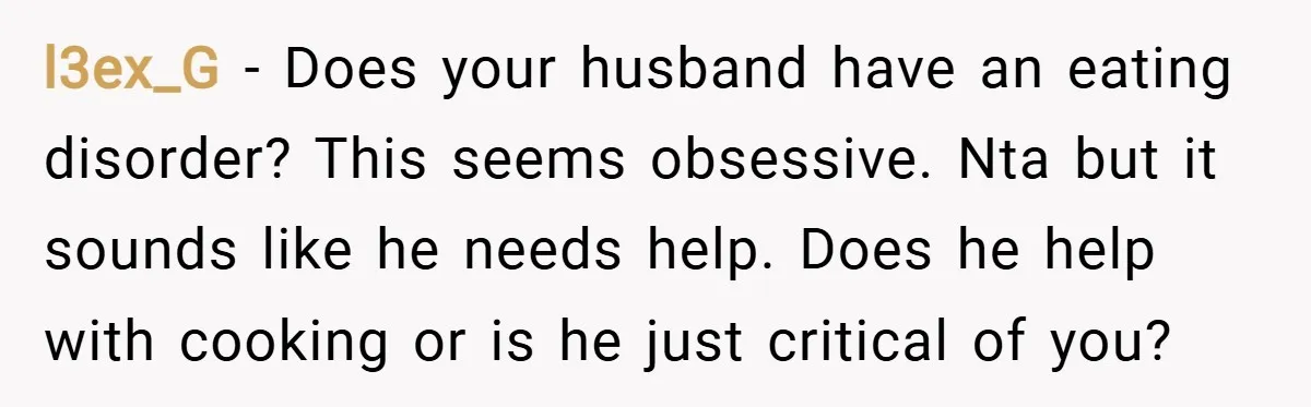 l3ex_G − Does your husband have an eating disorder? This seems obsessive. Nta but it sounds like he needs help. Does he help with cooking or is he just critical...