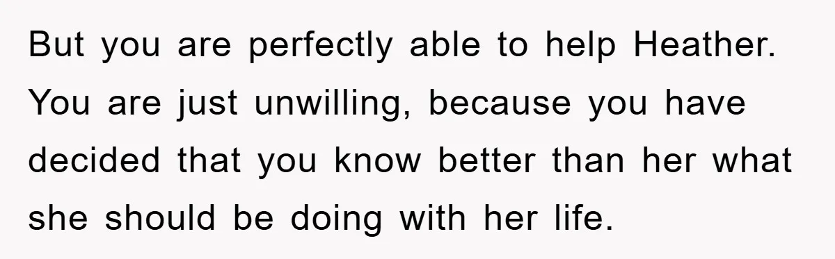 But you are perfectly able to help Heather. You are just unwilling, because you have decided that you know better than her what she should be doing with her life.