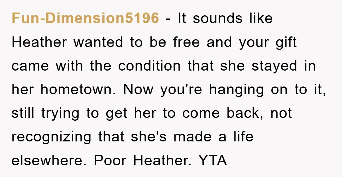 Fun-Dimension5196 − It sounds like Heather wanted to be free and your gift came with the condition that she stayed in her hometown. Now you're hanging on to it, still...