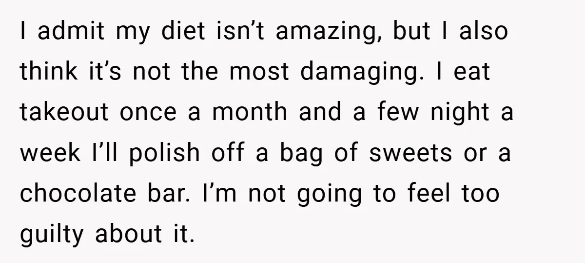 I admit my diet isn’t amazing, but I also think it’s not the most damaging. I eat takeout once a month and a few night a week I’ll polish off...