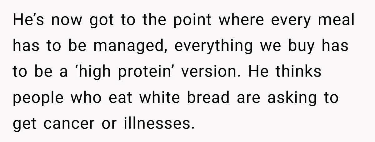 He’s now got to the point where every meal has to be managed, everything we buy has to be a ‘high protein’ version. He thinks people who eat white bread...