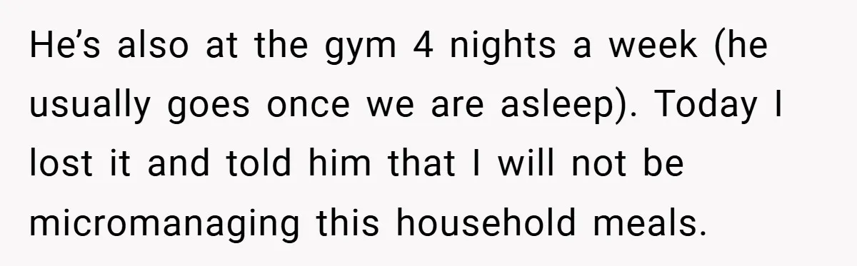 He’s also at the gym 4 nights a week (he usually goes once we are asleep). Today I lost it and told him that I will not be micromanaging this...