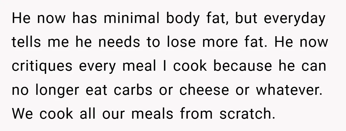 He now has minimal body fat, but everyday tells me he needs to lose more fat. He now critiques every meal I cook because he can no longer eat carbs...