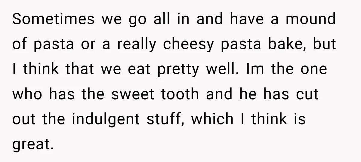 Sometimes we go all in and have a mound of pasta or a really cheesy pasta bake, but I think that we eat pretty well. Im the one who has...