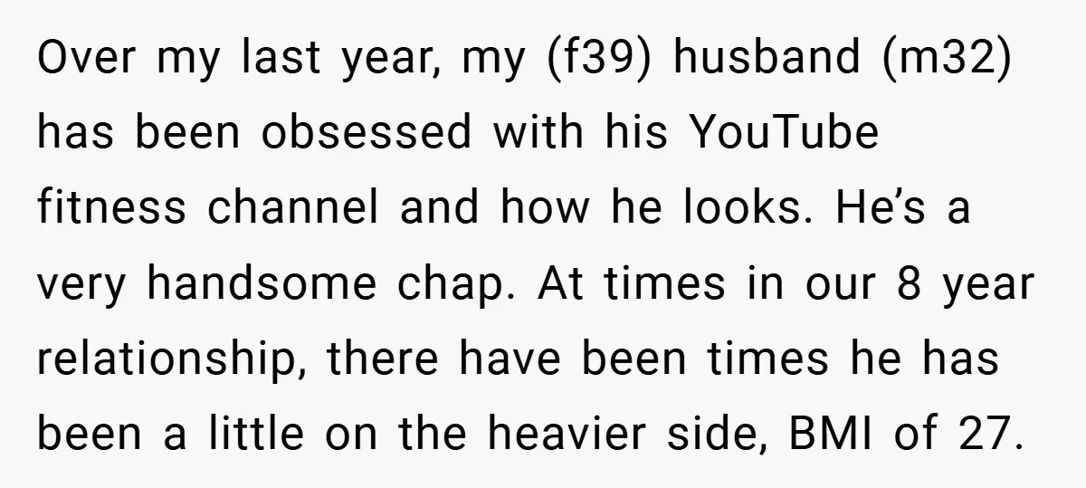 Over my last year, my (f39) husband (m32) has been obsessed with his YouTube fitness channel and how he looks. He’s a very handsome chap. At times in our 8...