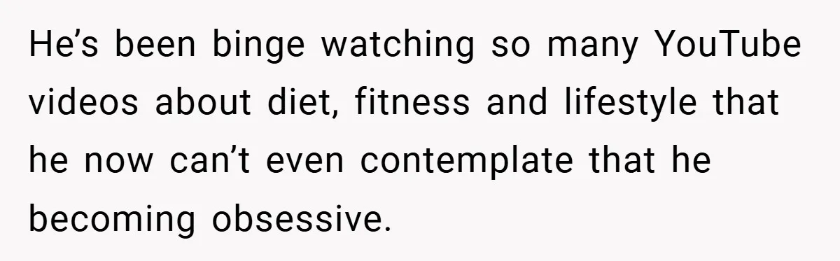 He’s been binge watching so many YouTube videos about diet, fitness and lifestyle that he now can’t even contemplate that he becoming obsessive.