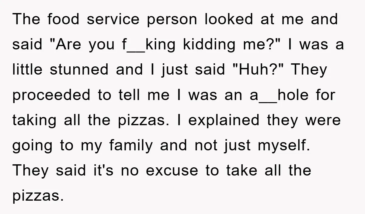 The food service person looked at me and said "Are you f__king kidding me?" I was a little stunned and I just said "Huh?" They proceeded to tell me I...