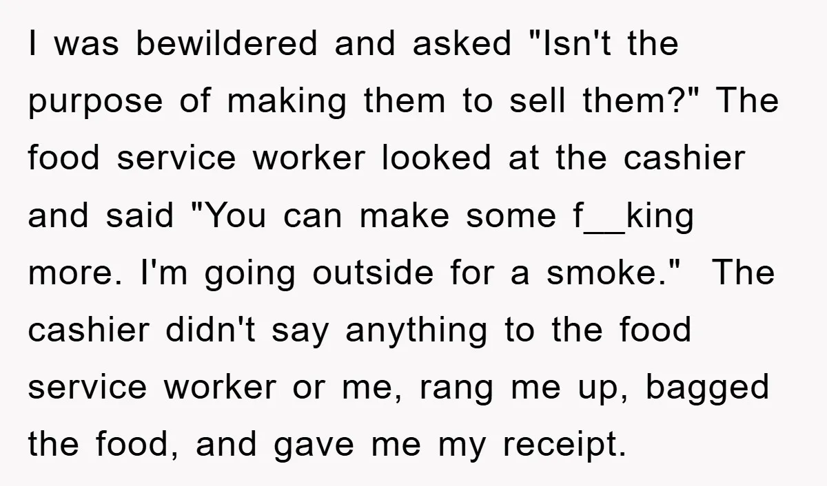 I was bewildered and asked "Isn't the purpose of making them to sell them?" The food service worker looked at the cashier and said "You can make some f__king more....