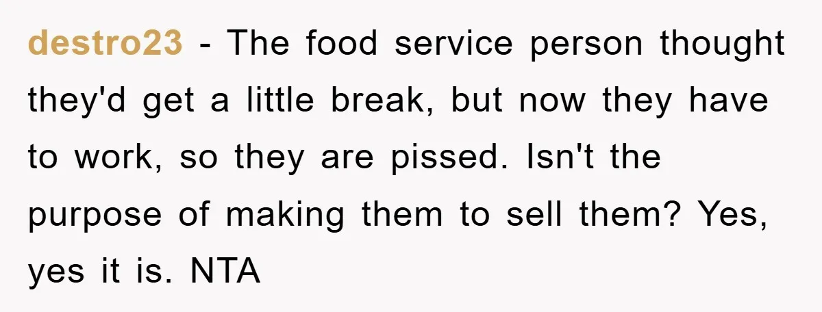 destro23 − The food service person thought they'd get a little break, but now they have to work, so they are pissed. Isn't the purpose of making them to sell...