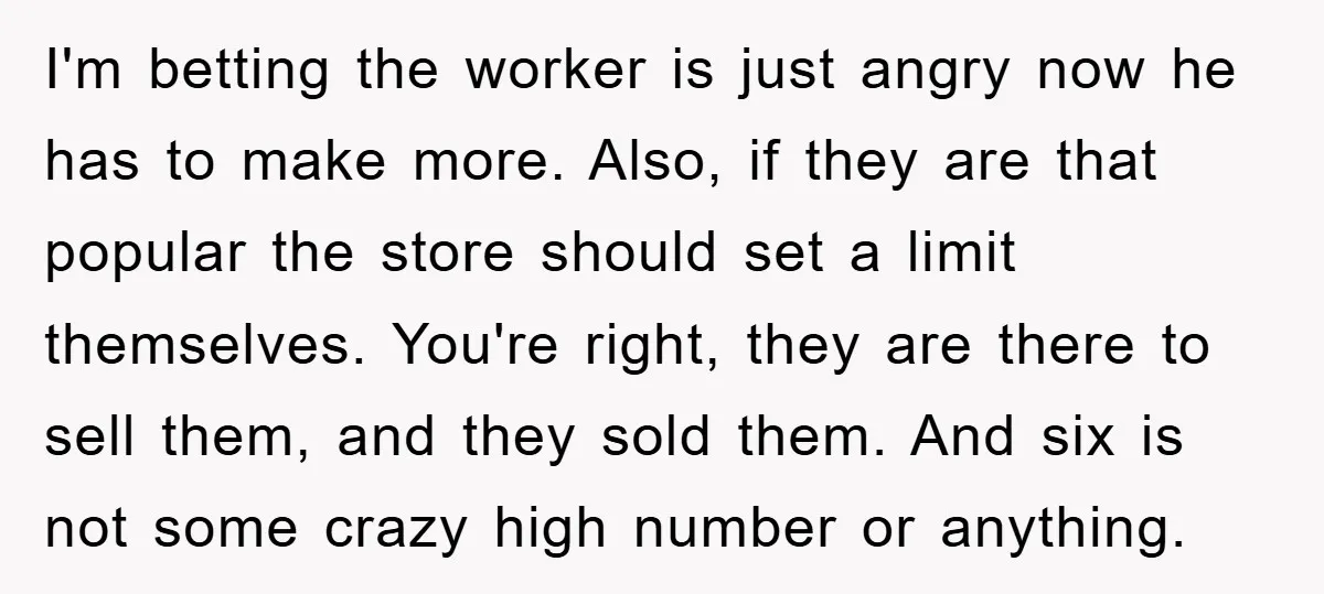 I'm betting the worker is just angry now he has to make more. Also, if they are that popular the store should set a limit themselves. You're right, they are...