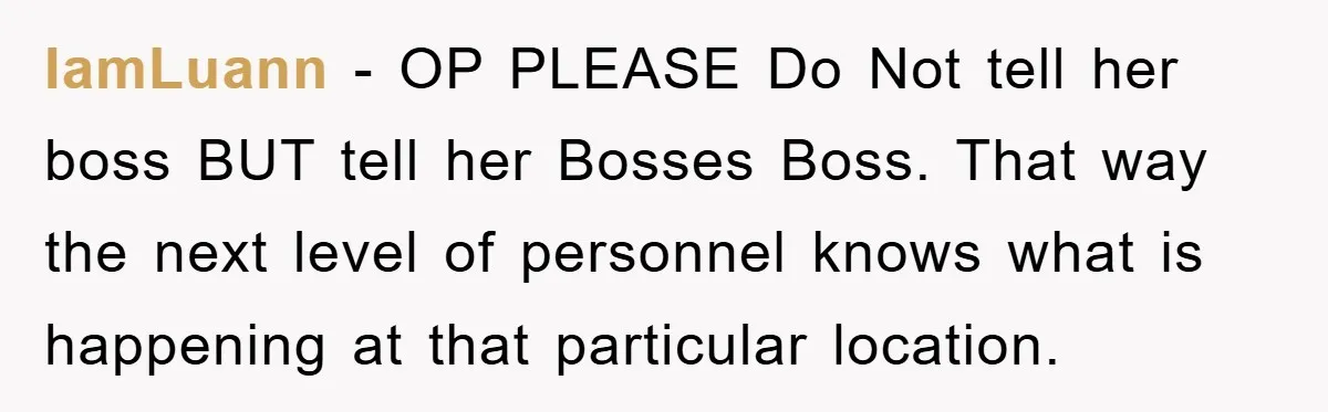 IamLuann − OP PLEASE Do Not tell her boss BUT tell her Bosses Boss. That way the next level of personnel knows what is happening at that particular location.