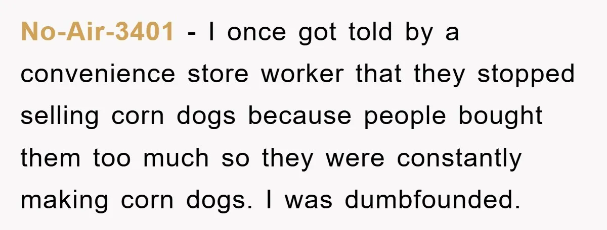 No-Air-3401 − I once got told by a convenience store worker that they stopped selling corn dogs because people bought them too much so they were constantly making corn dogs....