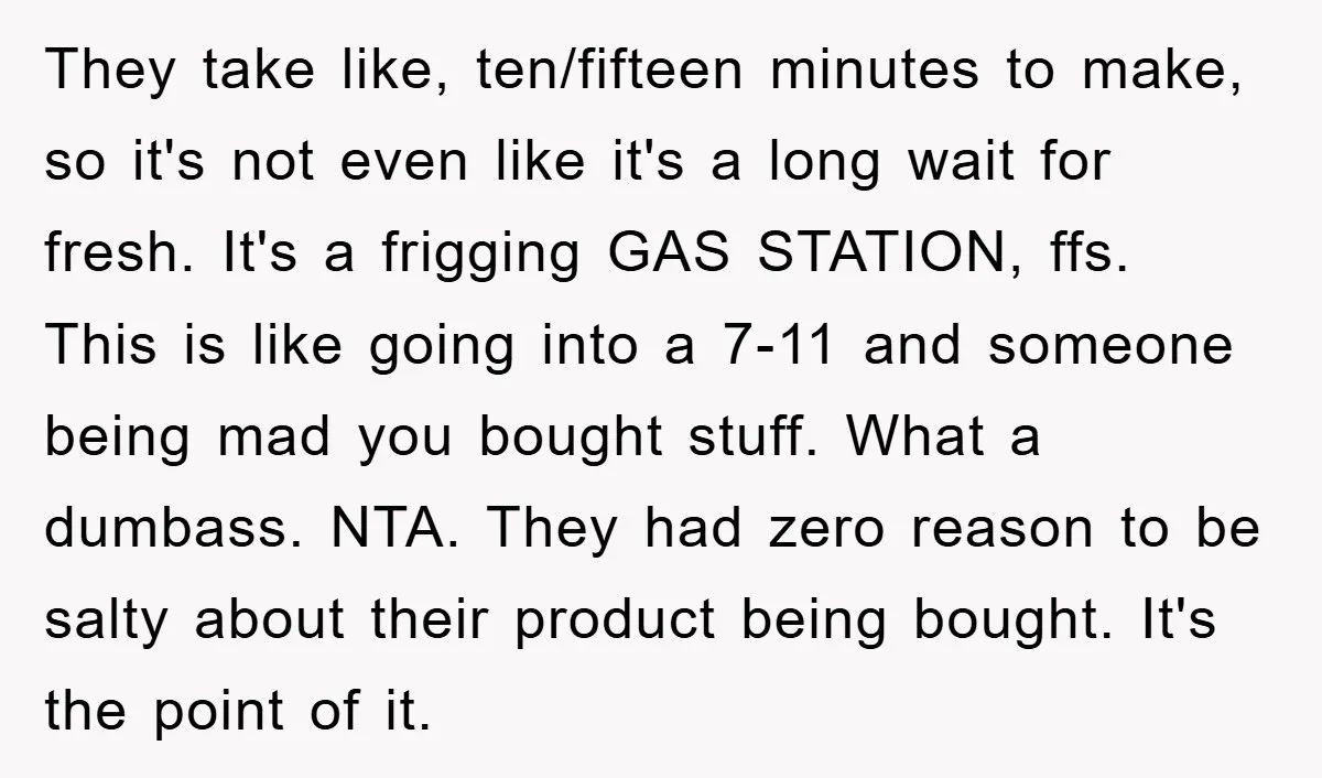 They take like, ten/fifteen minutes to make, so it's not even like it's a long wait for fresh. It's a frigging GAS STATION, ffs. This is like going into a...