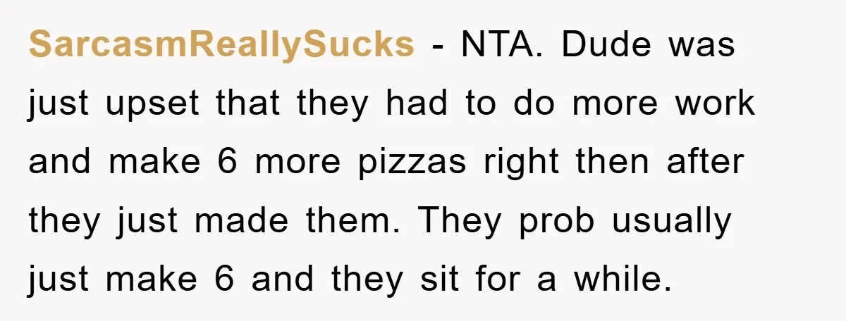 SarcasmReallySucks − NTA. Dude was just upset that they had to do more work and make 6 more pizzas right then after they just made them. They prob usually just...