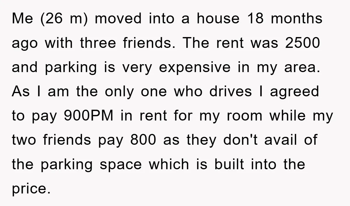 Me (26 m) moved into a house 18 months ago with three friends. The rent was 2500 and parking is very expensive in my area. As I am the only...