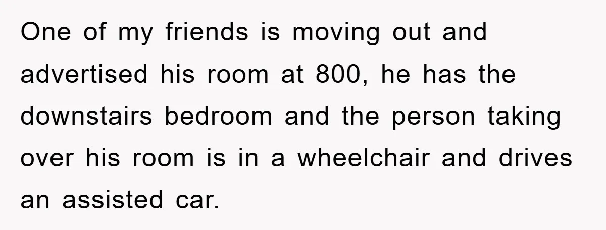 One of my friends is moving out and advertised his room at 800, he has the downstairs bedroom and the person taking over his room is in a wheelchair and...