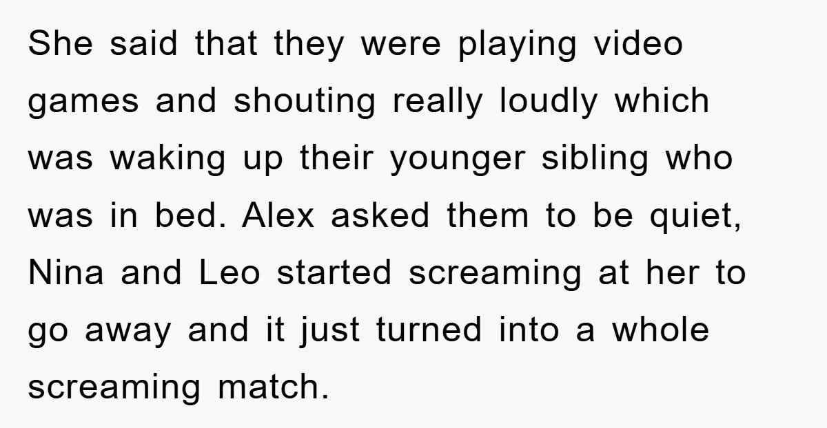 She said that they were playing video games and shouting really loudly which was waking up their younger sibling who was in bed. Alex asked them to be quiet, Nina...