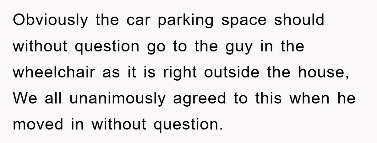 Obviously the car parking space should without question go to the guy in the wheelchair as it is right outside the house, We all unanimously agreed to this when he...