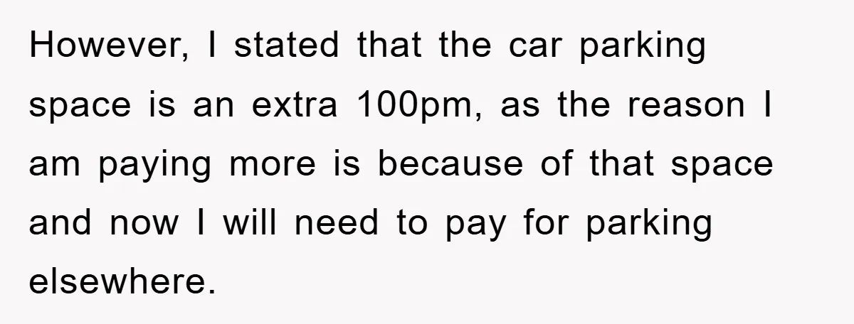 However, I stated that the car parking space is an extra 100pm, as the reason I am paying more is because of that space and now I will need to...