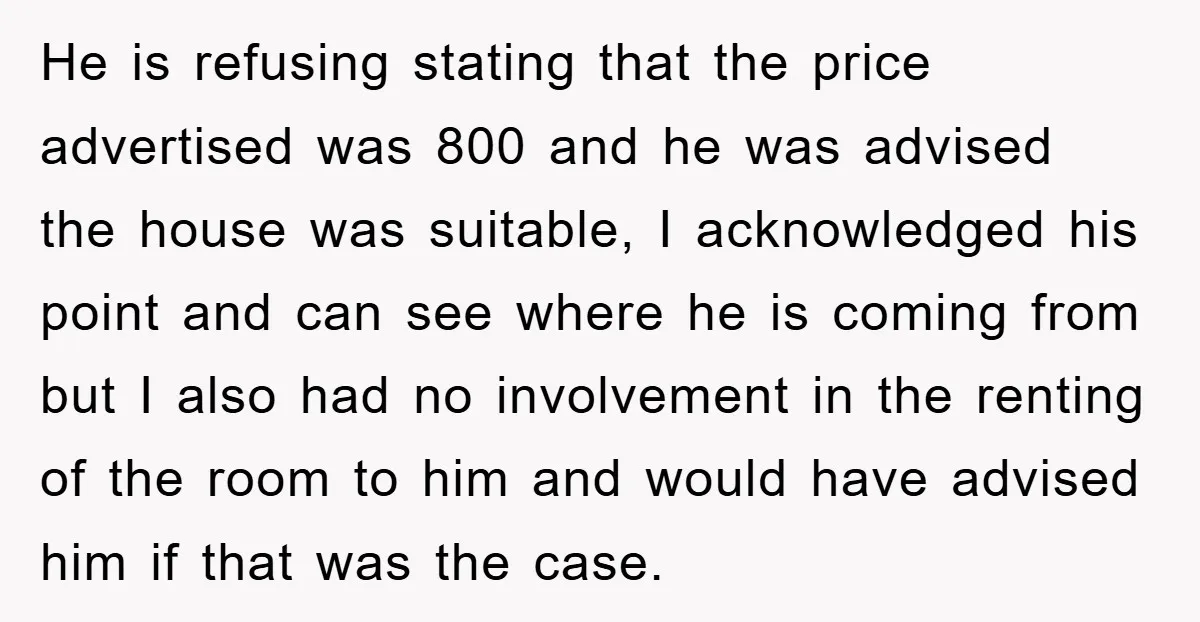 He is refusing stating that the price advertised was 800 and he was advised the house was suitable, I acknowledged his point and can see where he is coming from...