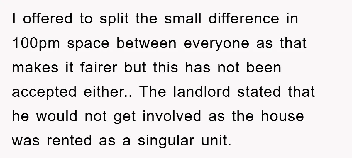 I offered to split the small difference in 100pm space between everyone as that makes it fairer but this has not been accepted either.. The landlord stated that he would...