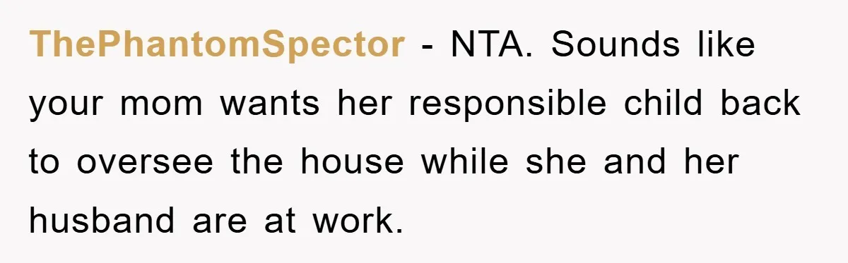 ThePhantomSpector − NTA. Sounds like your mom wants her responsible child back to oversee the house while she and her husband are at work.