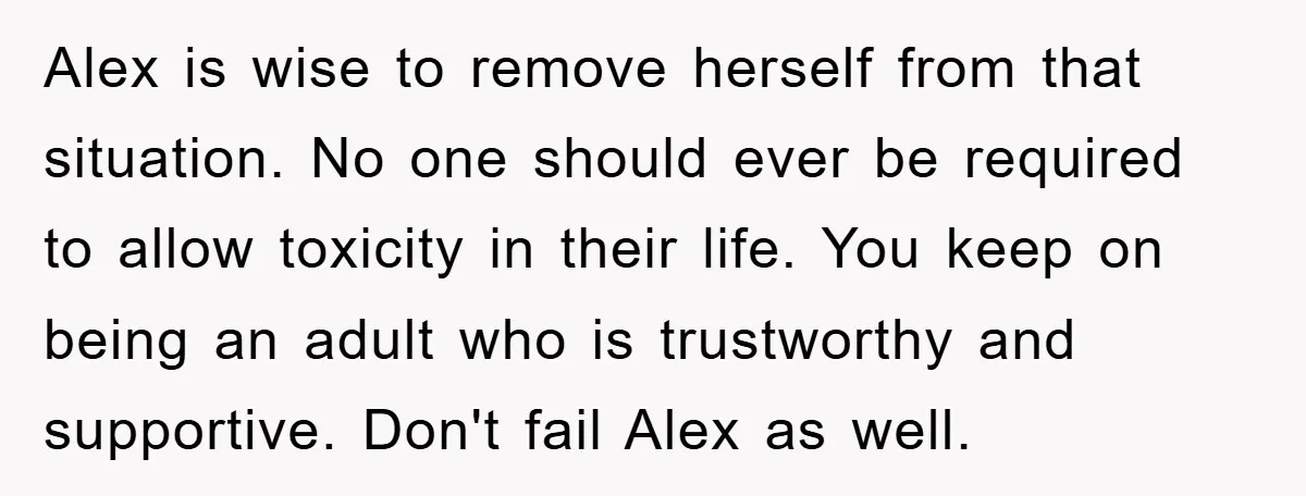 Alex is wise to remove herself from that situation. No one should ever be required to allow toxicity in their life. You keep on being an adult who is trustworthy...