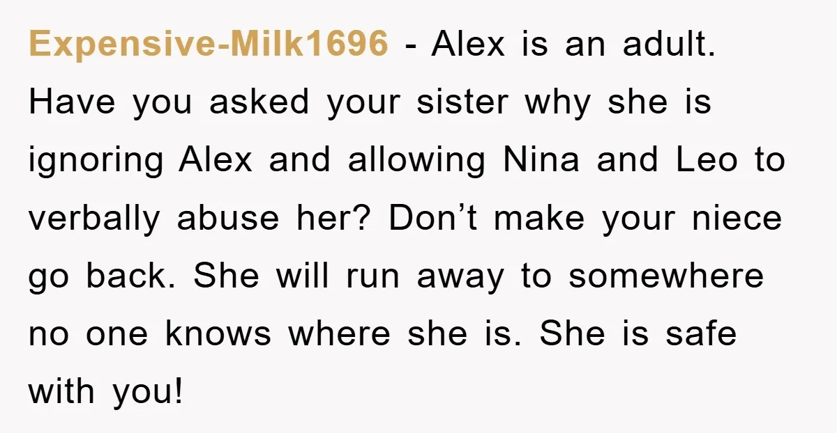 Expensive-Milk1696 − Alex is an adult. Have you asked your sister why she is ignoring Alex and allowing Nina and Leo to verbally abuse her? Don’t make your niece go...
