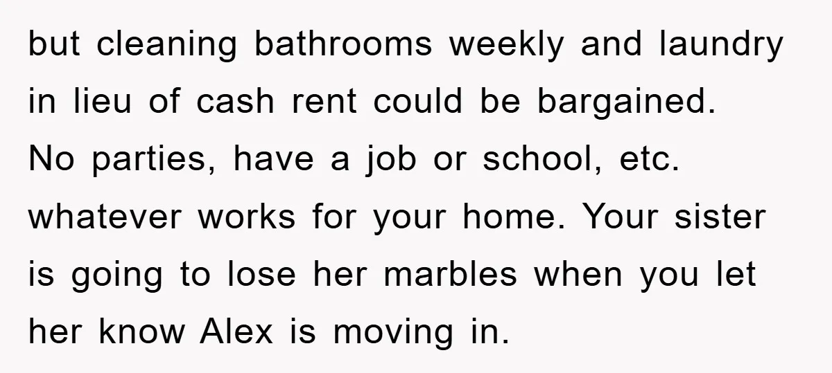 but cleaning bathrooms weekly and laundry in lieu of cash rent could be bargained. No parties, have a job or school, etc. whatever works for your home. Your sister is...