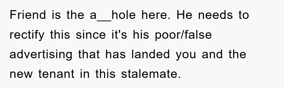 Friend is the a__hole here. He needs to rectify this since it's his poor/false advertising that has landed you and the new tenant in this stalemate.
