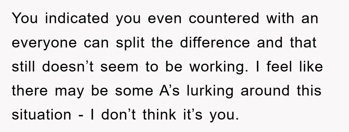 You indicated you even countered with an everyone can split the difference and that still doesn’t seem to be working. I feel like there may be some A’s lurking around...