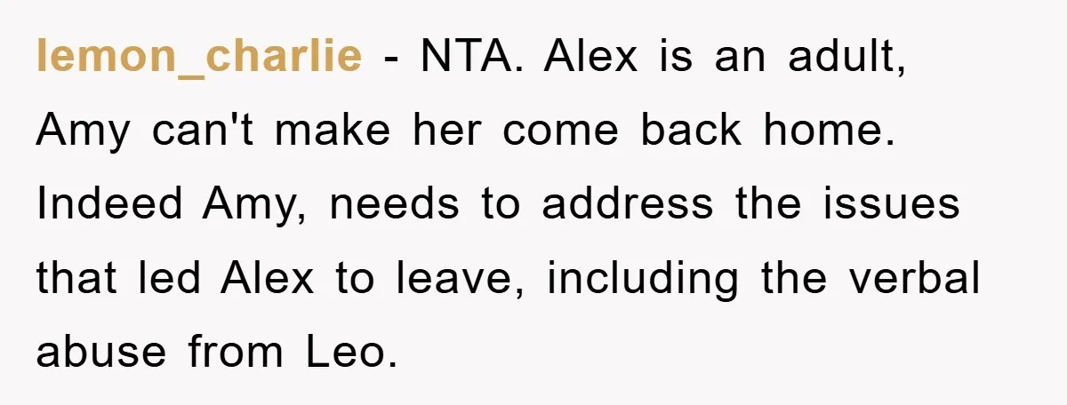 lemon_charlie − NTA. Alex is an adult, Amy can't make her come back home. Indeed Amy, needs to address the issues that led Alex to leave, including the verbal abuse...