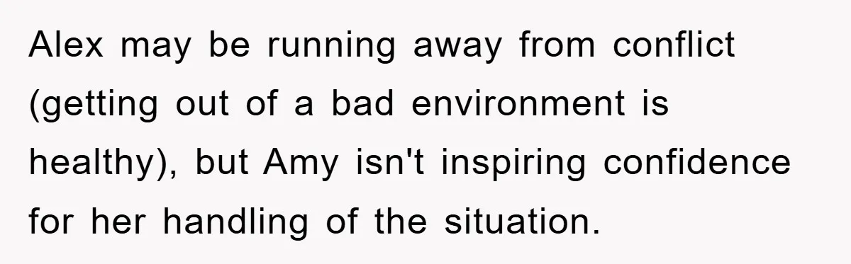Alex may be running away from conflict (getting out of a bad environment is healthy), but Amy isn't inspiring confidence for her handling of the situation.