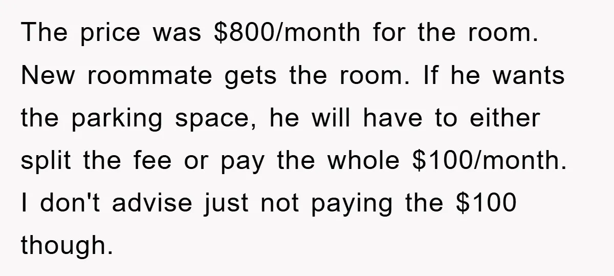 The price was $800/month for the room. New roommate gets the room. If he wants the parking space, he will have to either split the fee or pay the whole...