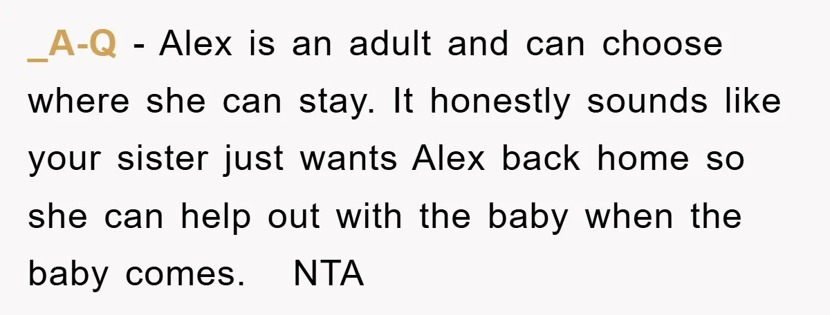 _A-Q − Alex is an adult and can choose where she can stay. It honestly sounds like your sister just wants Alex back home so she can help out with...