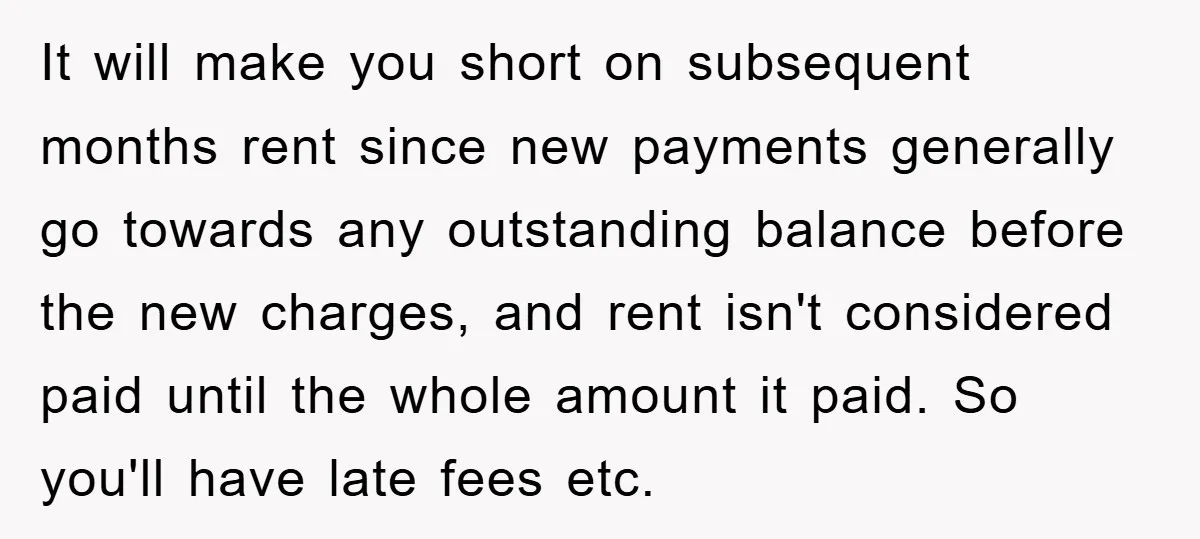 It will make you short on subsequent months rent since new payments generally go towards any outstanding balance before the new charges, and rent isn't considered paid until the whole...